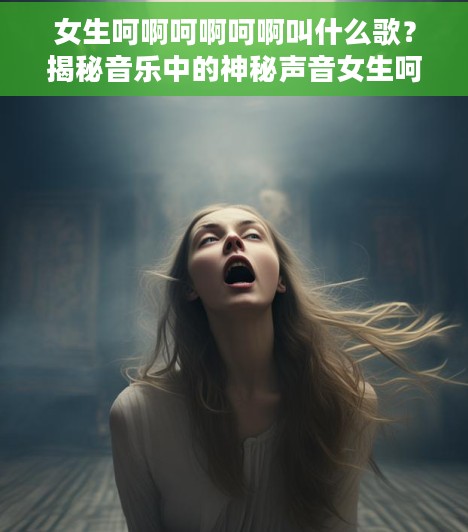 女生呵啊呵啊呵啊叫什么歌？揭秘音乐中的神秘声音女生呵啊呵啊呵啊叫什么歌名